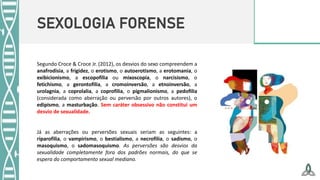 SEXOLOGIA FORENSE
Segundo Croce & Croce Jr. (2012), os desvios do sexo compreendem a
anafrodisia, a frigidez, o erotismo, o autoerotismo, a erotomania, o
exibicionismo, a escopofilia ou mixoscopia, o narcisismo, o
fetichismo, a gerontofilia, a cromoinversão, a etnoinversão, a
urolagnia, a coprolalia, a coprofilia, o pigmalionismo, a pedofilia
(considerada como aberração ou perversão por outros autores), o
edipismo, a masturbação. Sem caráter obsessivo não constitui um
desvio de sexualidade.
Já as aberrações ou perversões sexuais seriam as seguintes: a
riparofilia, o vampirismo, o bestialismo, a necrofilia, o sadismo, o
masoquismo, o sadomasoquismo. As perversões são desvios da
sexualidade completamente fora dos padrões normais, do que se
espera do comportamento sexual mediano.
 
