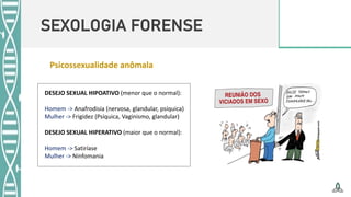SEXOLOGIA FORENSE
DESEJO SEXUAL HIPOATIVO (menor que o normal):
Homem -> Anafrodisia (nervosa, glandular, psíquica)
Mulher -> Frigidez (Psíquica, Vaginismo, glandular)
DESEJO SEXUAL HIPERATIVO (maior que o normal):
Homem -> Satiríase
Mulher -> Ninfomania
Psicossexualidade anômala
 
