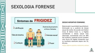 SEXOLOGIA FORENSE
DESEJO HIPOATIVO FEMININO:
Relacionado à quantidade (quantitativo).
Diminuição ou a ausência do desejo
sexual da mulher. De acordo com Delton
Croce & Delton Croce Jr., a frigidez
considerado o desvio sexual mais
observado, acometendo cerca de 40%
das mulheres, podendo ocorrer também
uma forma de frigidez temporária que
se manifesta sobretudo depois dos 35,
40 anos.
Psíquica, Vaginismo, glandular, medicamento, puérpera
 