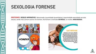 SEXOLOGIA FORENSE
EROTISMO: DESEJO HIPERATIVO. Relacionado à quantidade (quantitativo). Impulsividade exacerbada aos atos
sexuais, sendo mais comum ocorrer em homens. No homem é chamado SATIRÍASE; na mulher, NINFOMANIA.
 