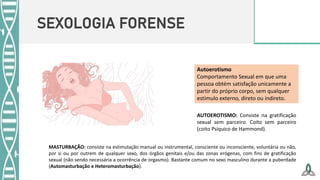SEXOLOGIA FORENSE
AUTOEROTISMO: Consiste na gratificação
sexual sem parceiro. Coito sem parceiro
(coito Psíquico de Hammond).
Autoerotismo
Comportamento Sexual em que uma
pessoa obtém satisfação unicamente a
partir do próprio corpo, sem qualquer
estímulo externo, direto ou indireto.
MASTURBAÇÃO: consiste na estimulação manual ou instrumental, consciente ou inconsciente, voluntária ou não,
por si ou por outrem de qualquer sexo, dos órgãos genitais e/ou das zonas erógenas, com fins de gratificação
sexual (não sendo necessária a ocorrência de orgasmo). Bastante comum no sexo masculino durante a puberdade
(Automasturbação e Heteromasturbação).
 
