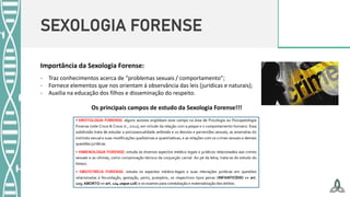 SEXOLOGIA FORENSE
Importância da Sexologia Forense:
- Traz conhecimentos acerca de “problemas sexuais / comportamento”;
- Fornece elementos que nos orientam à observância das leis (jurídicas e naturais);
- Auxilia na educação dos filhos e disseminação do respeito.
Os principais campos de estudo da Sexologia Forense!!!
 
