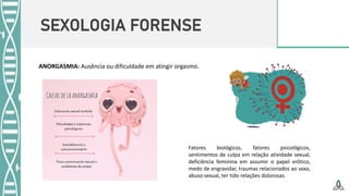 SEXOLOGIA FORENSE
Fatores biológicos, fatores psicológicos,
sentimentos de culpa em relação atividade sexual,
deficiência feminina em assumir o papel erótico,
medo de engravidar, traumas relacionados ao sexo,
abuso sexual, ter tido relações dolorosas.
ANORGASMIA: Ausência ou dificuldade em atingir orgasmo.
 