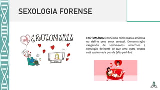 SEXOLOGIA FORENSE
EROTOMANIA: conhecido como mania amorosa
ou delírio pelo amor sensual. Demonstração
exagerada de sentimentos amorosos /
convicção delirante de que uma outra pessoa
está apaixonada por ela (alto padrão).
 