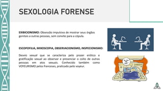 SEXOLOGIA FORENSE
ESCOPOFILIA, MIXOSCOPIA, OBSERVACIONISMO, INSPECIONISMO:
Desvio sexual que se caracteriza pelo prazer erótico e
gratificação sexual ao observar e presenciar o coito de outras
pessoas em atos sexuais. Conhecido também como
VOYEURISMO pelos franceses, praticado pelo voyeur.
EXIBICIONISMO: Obsessão impulsiva de mostrar seus órgãos
genitais a outras pessoas, sem convite para a cópula.
 