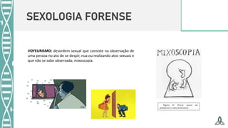SEXOLOGIA FORENSE
VOYEURISMO: desordem sexual que consiste na observação de
uma pessoa no ato de se despir, nua ou realizando atos sexuais e
que não se sabe observada; mixoscopia.
 