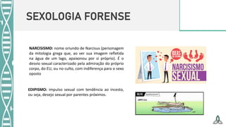 SEXOLOGIA FORENSE
NARCISISMO: nome oriundo de Narcisus (personagem
da mitologia grega que, ao ver sua imagem refletida
na água de um lago, apaixonou por si próprio). É o
desvio sexual caracterizado pela admiração do próprio
corpo, do EU, ou no culto, com indiferença para o sexo
oposto
EDIPISMO: impulso sexual com tendência ao incesto,
ou seja, desejo sexual por parentes próximos.
 