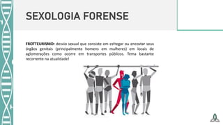 SEXOLOGIA FORENSE
FROTTEURISMO: desvio sexual que consiste em esfregar ou encostar seus
órgãos genitais (principalmente homens em mulheres) em locais de
aglomerações como ocorre em transportes públicos. Tema bastante
recorrente na atualidade!
 