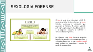 SEXOLOGIA FORENSE
O sexo é uma força incoercível (difícil de
conter), constitui juntamente com a fome,
instintos poderosos e primordiais que
governam o homem. O primeiro garante
pela reprodução e a perpetuação da espécie
e o segundo assegura a nutrição e
conservação do organismo.
O individuo com fome torna-se agressivo,
brutaliza-se, a todo custo busca se satisfazer e
sobreviver. Da mesma forma, o instinto sexual
pode também ser devastador e motivo de
perda de auto domínio.
 