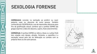 SEXOLOGIA FORENSE
COPROLALIA: consiste na excitação ao proferir ou ouvir
palavras sujas ou obscenas de outra pessoa. Também
conhecida por ESCATOLALIA o uso de expressões obscenas para
fins de gratificação sexual. Lembrar que o prefixo COPRO (do
grego) exprime a ideia de obsceno, sujeira, fezes (excremento).
COPROFILIA: O prefixo COPRO se refere a fezes e o sufixo FILIA
tem relação com desejo, atração. Portanto, a coprofilia é a
excitação sexual pelo ato da defecação ou contato com as
próprias fezes ou de outra pessoa.
 