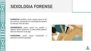 SEXOLOGIA FORENSE
CLISMAFILIA: parafilia a qual o prazer sexual se dá
por enemas, consistindo em introdução de líquidos
no reto por meio de tubos.
ESPERMOFAGIA: prazer sexual em receber e
deglutir sêmen (esperma). O sufixo FAGIA exprime
ideia de alimentar-se de algo.
CIESOLAGNIA: prazer sexual relacionado a
gestantes (mulheres grávidas)
 