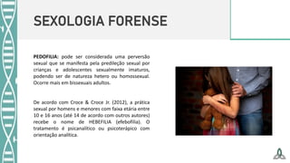 SEXOLOGIA FORENSE
PEDOFILIA: pode ser considerada uma perversão
sexual que se manifesta pela predileção sexual por
crianças e adolescentes sexualmente imaturos,
podendo ser de natureza hetero ou homossexual.
Ocorre mais em bissexuais adultos.
De acordo com Croce & Croce Jr. (2012), a prática
sexual por homens e menores com faixa etária entre
10 e 16 anos (até 14 de acordo com outros autores)
recebe o nome de HEBEFILIA (efebofilia). O
tratamento é psicanalítico ou psicoterápico com
orientação analítica.
 