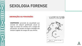 SEXOLOGIA FORENSE
ABERRAÇÕES OU PERVERSÕES
VAMPIRISMO: perversão da sexualidade que
consiste em adquirir gratificação sexual ao
sugar ou entrar em contato com o sangue do
parceiro(a). Só lembrar da figura mitológica do
vampiro sugador de sangue de suas vítimas.
 