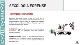 SEXOLOGIA FORENSE
ABERRAÇÕES OU PERVERSÕES
SADISMO: Gratificação sexual atingida ao causar dor e
sofrimento físico do parceiro sexual que é considerado com um
objeto (algolagnia ativa). A origem do nome vem do marquês
de Sade, na França (Donatien Alphonse François), o qual era
considerado um sádico ao extremo.
MASOQUISMO: a gratificação sexual desta perversão é atingida
ao receber a dor e o sofrimento físico pelo parceiro(a)
(algolagnia passiva).
SADOMASOQUISMO: consiste na associação do sadismo ao
masoquismo, com o indivíduo atuando como agente ativo (o
sádico) e sujeito passivo (o masoquista) na prática da dor e do
sofrimento físico.
 