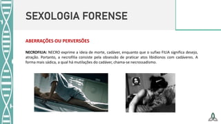 SEXOLOGIA FORENSE
NECROFILIA: NECRO exprime a ideia de morte, cadáver, enquanto que o sufixo FILIA significa desejo,
atração. Portanto, a necrofilia consiste pela obsessão de praticar atos libidionos com cadáveres. A
forma mais sádica, a qual há mutilações do cadáver, chama-se necrossadismo.
ABERRAÇÕES OU PERVERSÕES
 