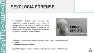 SEXOLOGIA FORENSE
É importante destacar que em casos de
impotência sexual, a pessoa pode tentar se
satisfazer de forma violenta e realizar um crime
sexual. Distúrbios psicológicos, transtornos de
sexualidade e homofobia também são destaques
na questão jurídica de violência sexual.
Em Direito, crimes sexuais são denominados crimes contra a liberdade sexual:
# Estupro
# Atentado violento ao pudor
Segundo o código penal são atos sexuais: (conjunção carnal e ato libidinoso)
 