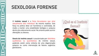 SEXOLOGIA FORENSE
O instinto sexual é a força bio-psíquica que atrai
sexualmente dois indivíduos da mesma espécie. Esta
força na prática deve ser harmônica e controlada, de
modo a manter uma estabilidade biológica e psíquica
dentro do ordenamento social. No entanto pode ocorrer
alterações ou desvios.
Desvio do instinto sexual é caracterizado por distúrbios
qualitativos ou quantitativos do instinto sexual,
podendo existir como sintoma de uma degeneração
psíquica ou como intervenção de fatores orgânicos
glandulares.
 