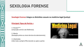 SEXOLOGIA FORENSE
Sexologia Forense integra os distúrbios sexuais na medicina-legal (justiça)
Principais Tipos de Perícia =
1- Estupro***
(conjunção carnal e ato libidinoso);
2- Aborto
(Gestação prévia ou sinais técnicos de abortamento);
3- Infanticídio
(mãe mata o próprio filho durante ou após o parto).
 