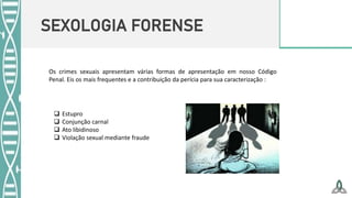 SEXOLOGIA FORENSE
Os crimes sexuais apresentam várias formas de apresentação em nosso Código
Penal. Eis os mais frequentes e a contribuição da perícia para sua caracterização :
 Estupro
 Conjunção carnal
 Ato libidinoso
 Violação sexual mediante fraude
 