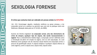 SEXOLOGIA FORENSE
O crime que costuma mais ser cobrado em provas ainda é o ESTUPRO:
Art. 213. Constranger alguém, mediante violência ou grave ameaça, a ter
conjunção carnal ou a praticar ou permitir que com ele se pratique outro ato
libidinoso: (Redação dada pela Lei nº 12.015, de 2009).
Autores do Direito englobam na conjunção carnal, uma das elementares do
crime de estupro, qualquer tipo de cópula, não sendo necessariamente a
vaginal. Para o entendimento médico-legal, a conjunção carnal é definida como
a introdução do pênis em ereção na vagina, com ou sem ejaculação. Já o ato
libidinoso seria qualquer ato de natureza sexual diverso da conjunção carnal, a
procura da gratificação sexual. A cópula ectópica é qualquer cópula diversa ao
coito vagínico, como a cópula anal, cópula retal, cópula vulvar.
 