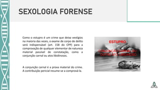 SEXOLOGIA FORENSE
A conjunção carnal é a prova material do crime.
A contribuição pericial resume-se a comprová-la.
Como o estupro é um crime que deixa vestígios
na maioria das vezes, o exame de corpo de delito
será indispensável (art. 158 do CPP) para a
comprovação de qualquer elementar de natureza
material passível de constatação, como a
conjunção carnal ou atos libidinosos.
 