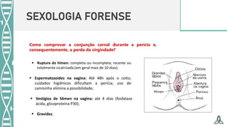 SEXOLOGIA FORENSE
Como comprovar a conjunção carnal durante a perícia e,
consequentemente, a perda da virgindade?
 Ruptura do hímen: completa ou incompleta; recente ou
totalmente cicatrizada (em geral mais de 10 dias);
 Espermatozoides na vagina: Até 48h após o coito;
cuidados higiênicos dificultam a perícia; uso de
camisinha elimina a possibilidade;
 Vestígios de Sêmen na vagina: até 4 dias (fosfatase
ácida, glicoproteína P30);
 Gravidez.
 