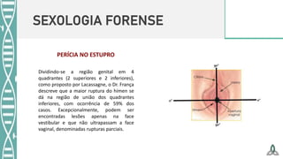 SEXOLOGIA FORENSE
Dividindo-se a região genital em 4
quadrantes (2 superiores e 2 inferiores),
como proposto por Lacassagne, o Dr. França
descreve que a maior ruptura do hímen se
dá na região de união dos quadrantes
inferiores, com ocorrência de 59% dos
casos. Excepcionalmente, podem ser
encontradas lesões apenas na face
vestibular e que não ultrapassam a face
vaginal, denominadas rupturas parciais.
PERÍCIA NO ESTUPRO
 