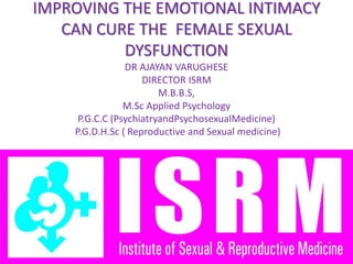 IMPROVING THE EMOTIONAL INTIMACY
CAN CURE THE FEMALE SEXUAL
DYSFUNCTION
DR AJAYAN VARUGHESE
DIRECTOR ISRM
M.B.B.S,
M.Sc Applied Psychology
P.G.C.C (PsychiatryandPsychosexualMedicine)
P.G.D.H.Sc ( Reproductive and Sexual medicine)
 