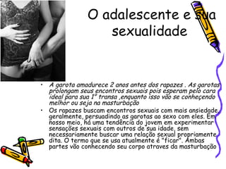 O adalescente e sua sexualidade  A garota amadurece 2 anos antes dos rapazes . As garotas prolongam seus encontros sexuais pois esperam pelo cara ideal para sua 1° transa ,enquanto isso vão se conheçendo melhor ou seja na masturbação  Os rapazes buscam encontros sexuais com mais ansiedade, geralmente, persuadindo as garotas ao sexo com eles. Em nosso meio, há uma tendência do jovem em experimentar sensações sexuais com outros de sua idade, sem necessariamente buscar uma relação sexual propriamente dita. O termo que se usa atualmente é "ficar". Ambas partes vão conhecendo seu corpo atraves da masturbação  