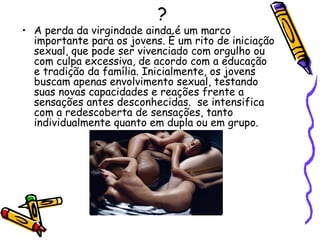 ? A perda da virgindade ainda é um marco importante para os jovens. É um rito de iniciação sexual, que pode ser vivenciado com orgulho ou com culpa excessiva, de acordo com a educação e tradição da família. Inicialmente, os jovens buscam apenas envolvimento sexual, testando suas novas capacidades e reações frente a sensações antes desconhecidas.  se intensifica com a redescoberta de sensações, tanto individualmente quanto em dupla ou em grupo.  