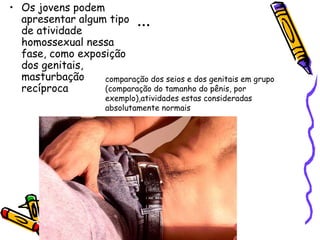 ... Os jovens podem apresentar algum tipo de atividade homossexual nessa fase, como exposição dos genitais, masturbação recíproca  comparação dos seios e dos genitais em grupo (comparação do tamanho do pênis, por exemplo),atividades estas consideradas absolutamente normais 