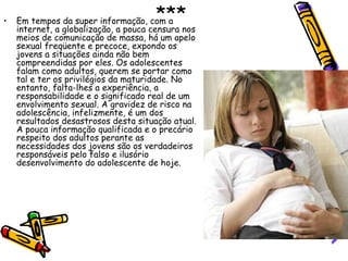 *** Em tempos da super informação, com a internet, a globalização, a pouca censura nos meios de comunicação de massa, há um apelo sexual freqüente e precoce, expondo os jovens a situações ainda não bem compreendidas por eles. Os adolescentes falam como adultos, querem se portar como tal e ter os privilégios da maturidade. No entanto, falta-lhes a experiência, a responsabilidade e o significado real de um envolvimento sexual. A gravidez de risco na adolescência, infelizmente, é um dos resultados desastrosos desta situação atual. A pouca informação qualificada e o precário respeito dos adultos perante as necessidades dos jovens são os verdadeiros responsáveis pelo falso e ilusório desenvolvimento do adolescente de hoje.  