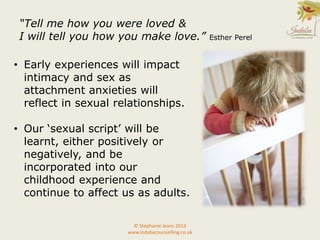 © Stephanie Jeans 2013
www.indabacounselling.co.uk
• Early experiences will impact
intimacy and sex as
attachment anxieties will
reflect in sexual relationships.
• Our ‘sexual script’ will be
learnt, either positively or
negatively, and be
incorporated into our
childhood experience and
continue to affect us as adults.
“Tell me how you were loved &
I will tell you how you make love.” Esther Perel
 