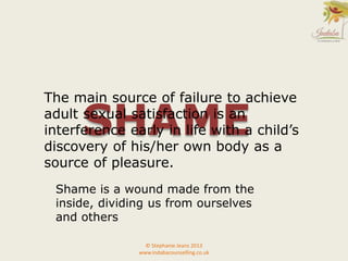© Stephanie Jeans 2013
www.indabacounselling.co.uk
SHAME
The main source of failure to achieve
adult sexual satisfaction is an
interference early in life with a child’s
discovery of his/her own body as a
source of pleasure.
Shame is a wound made from the
inside, dividing us from ourselves
and others
 