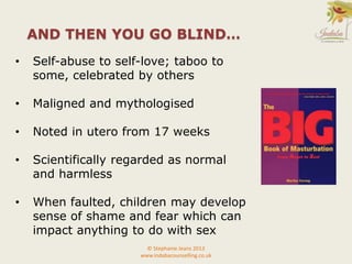 • Self-abuse to self-love; taboo to
some, celebrated by others
• Maligned and mythologised
• Noted in utero from 17 weeks
• Scientifically regarded as normal
and harmless
• When faulted, children may develop
sense of shame and fear which can
impact anything to do with sex
© Stephanie Jeans 2013
www.indabacounselling.co.uk
AND THEN YOU GO BLIND…
 
