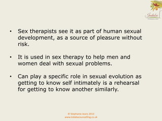 © Stephanie Jeans 2013
www.indabacounselling.co.uk
• Sex therapists see it as part of human sexual
development, as a source of pleasure without
risk.
• It is used in sex therapy to help men and
women deal with sexual problems.
• Can play a specific role in sexual evolution as
getting to know self intimately is a rehearsal
for getting to know another similarly.
 