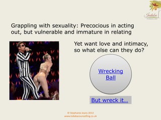 © Stephanie Jeans 2013
www.indabacounselling.co.uk
Wrecking
Ball
Grappling with sexuality: Precocious in acting
out, but vulnerable and immature in relating
Yet want love and intimacy,
so what else can they do?
But wreck it…
 