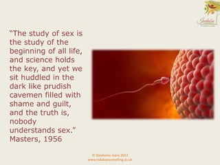 “The study of sex is
the study of the
beginning of all life,
and science holds
the key, and yet we
sit huddled in the
dark like prudish
cavemen filled with
shame and guilt,
and the truth is,
nobody
understands sex.”
Masters, 1956
© Stephanie Jeans 2013
www.indabacounselling.co.uk
 
