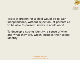 Tasks of growth for a child would be to gain
independence, without rejection, of parents i.e.
to be able to present selves in adult world
To develop a strong identity, a sense of who
and what they are, which includes their sexual
identity
© Stephanie Jeans 2013
www.indabacounselling.co.uk
 
