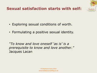 • Exploring sexual conditions of worth.
• Formulating a positive sexual identity.
“To know and love oneself ‘as is’ is a
prerequisite to know and love another.”
Jacques Lacan
© Stephanie Jeans 2013
www.indabacounselling.co.uk
Sexual satisfaction starts with self:
 