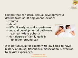 • Factors that can derail sexual development &
detract from adult enjoyment include:
- trauma
- abuse
- difficult early sexual experiences
- unusual developmental pathways
e.g. early/late puberty
- high degree of family guilt &
inhibition around sex
• It is not unusual for clients with low libido to have
history of abuse, flashbacks, dissociation & aversion
to sexual experience.
© Stephanie Jeans 2013
www.indabacounselling.co.uk
 