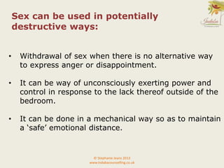 • Withdrawal of sex when there is no alternative way
to express anger or disappointment.
• It can be way of unconsciously exerting power and
control in response to the lack thereof outside of the
bedroom.
• It can be done in a mechanical way so as to maintain
a ‘safe’ emotional distance.
© Stephanie Jeans 2013
www.indabacounselling.co.uk
Sex can be used in potentially
destructive ways:
 