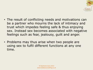 © Stephanie Jeans 2013
www.indabacounselling.co.uk
• The result of conflicting needs and motivations can
be a partner who mourns the lack of intimacy and
trust which impedes feeling safe & thus enjoying
sex. Instead sex becomes associated with negative
feelings such as fear, jealousy, guilt and anger.
• Problems may thus arise when two people are
using sex to fulfil different functions at any one
time.
 