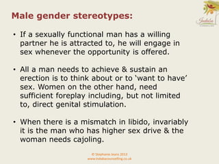 © Stephanie Jeans 2013
www.indabacounselling.co.uk
Male gender stereotypes:
• If a sexually functional man has a willing
partner he is attracted to, he will engage in
sex whenever the opportunity is offered.
• All a man needs to achieve & sustain an
erection is to think about or to ‘want to have’
sex. Women on the other hand, need
sufficient foreplay including, but not limited
to, direct genital stimulation.
• When there is a mismatch in libido, invariably
it is the man who has higher sex drive & the
woman needs cajoling.
 