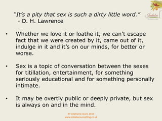 “It’s a pity that sex is such a dirty little word.”
- D. H. Lawrence
• Whether we love it or loathe it, we can’t escape
fact that we were created by it, came out of it,
indulge in it and it’s on our minds, for better or
worse.
• Sex is a topic of conversation between the sexes
for titillation, entertainment, for something
seriously educational and for something personally
intimate.
• It may be overtly public or deeply private, but sex
is always on and in the mind.
© Stephanie Jeans 2013
www.indabacounselling.co.uk
 