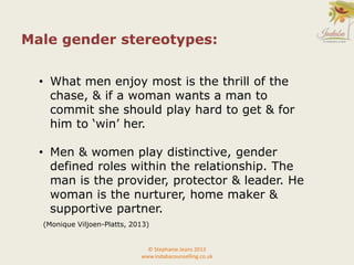 © Stephanie Jeans 2013
www.indabacounselling.co.uk
Male gender stereotypes:
• What men enjoy most is the thrill of the
chase, & if a woman wants a man to
commit she should play hard to get & for
him to ‘win’ her.
• Men & women play distinctive, gender
defined roles within the relationship. The
man is the provider, protector & leader. He
woman is the nurturer, home maker &
supportive partner.
(Monique Viljoen-Platts, 2013)
 