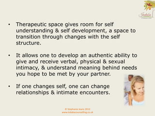 • Therapeutic space gives room for self
understanding & self development, a space to
transition through changes with the self
structure.
• It allows one to develop an authentic ability to
give and receive verbal, physical & sexual
intimacy, & understand meaning behind needs
you hope to be met by your partner.
• If one changes self, one can change
relationships & intimate encounters.
© Stephanie Jeans 2013
www.indabacounselling.co.uk
 