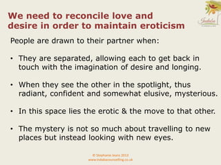 People are drawn to their partner when:
• They are separated, allowing each to get back in
touch with the imagination of desire and longing.
• When they see the other in the spotlight, thus
radiant, confident and somewhat elusive, mysterious.
• In this space lies the erotic & the move to that other.
• The mystery is not so much about travelling to new
places but instead looking with new eyes.
© Stephanie Jeans 2013
www.indabacounselling.co.uk
We need to reconcile love and
desire in order to maintain eroticism
 