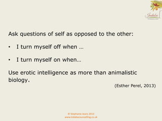 Ask questions of self as opposed to the other:
• I turn myself off when …
• I turn myself on when…
Use erotic intelligence as more than animalistic
biology.
(Esther Perel, 2013)
© Stephanie Jeans 2013
www.indabacounselling.co.uk
 