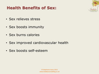 Health Benefits of Sex:
© Stephanie Jeans 2013
www.indabacounselling.co.uk
• Sex relieves stress
• Sex boosts immunity
• Sex burns calories
• Sex improved cardiovascular health
• Sex boosts self-esteem
 